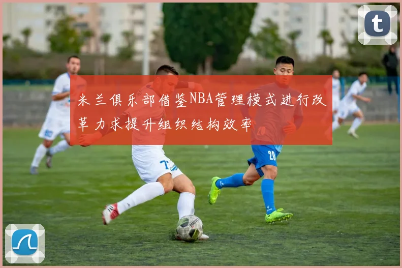 米兰俱乐部借鉴NBA管理模式进行改革力求提升组织结构效率