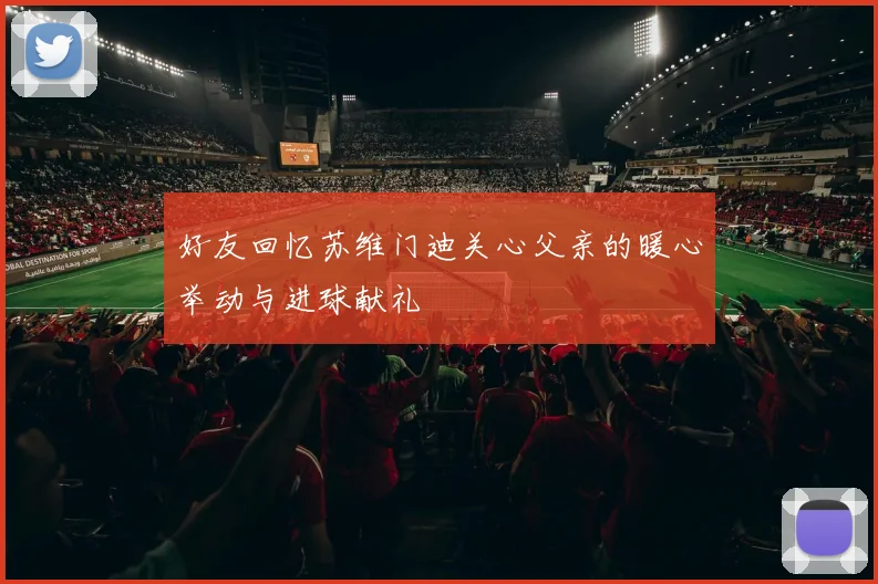 好友回忆苏维门迪关心父亲的暖心举动与进球献礼