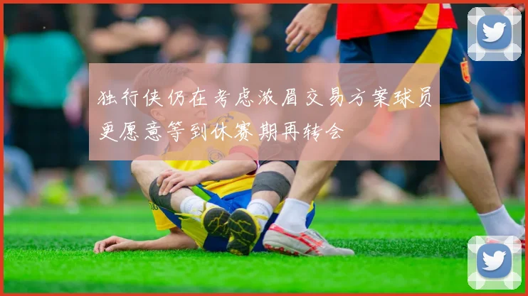 独行侠仍在考虑浓眉交易方案球员更愿意等到休赛期再转会