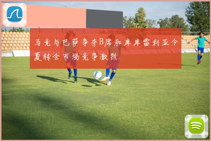 马竞与巴萨争夺B席和库库雷利亚今夏转会市场竞争激烈