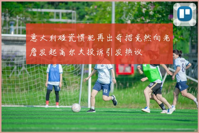 意大利碰瓷惯犯再出奇招竟然向老詹发起高尔夫投诉引发热议