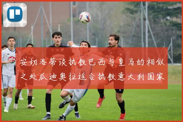 安切洛蒂谈执教巴西与皇马的相似之处瓜迪奥拉适合执教意大利国家队