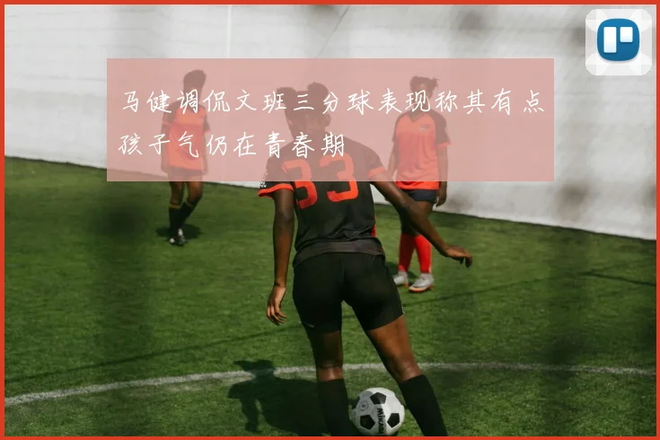 马健调侃文班三分球表现称其有点孩子气仍在青春期