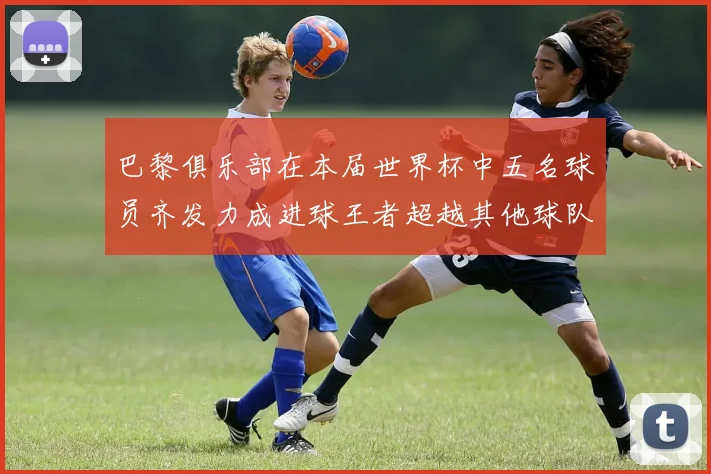 巴黎俱乐部在本届世界杯中五名球员齐发力成进球王者超越其他球队