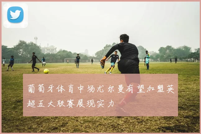 葡萄牙体育中场尤尔曼有望加盟英超五大联赛展现实力