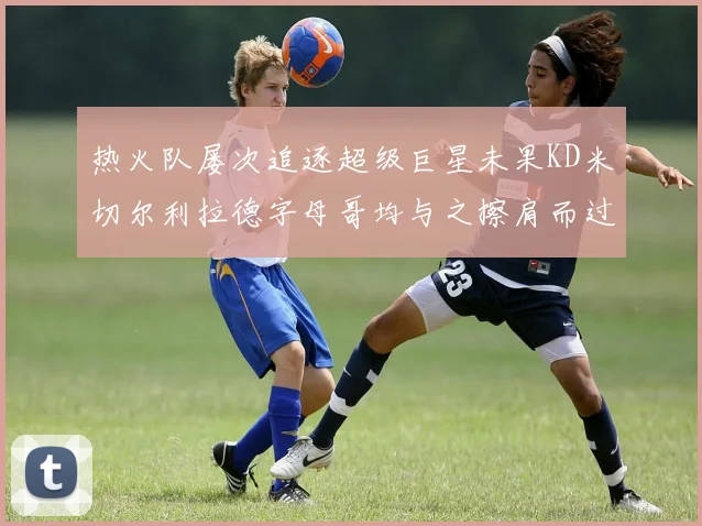 热火队屡次追逐超级巨星未果KD米切尔利拉德字母哥均与之擦肩而过