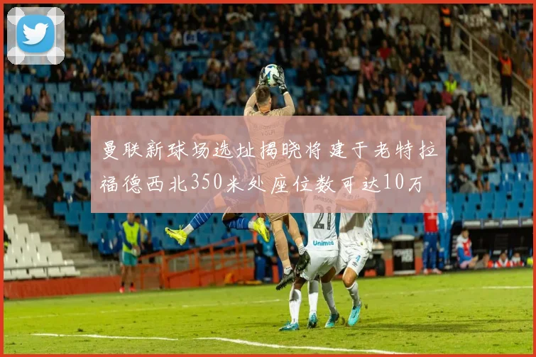 曼联新球场选址揭晓将建于老特拉福德西北350米处座位数可达10万