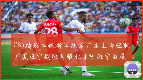 CBA精彩回顾浙江绝杀广东上海轻取广厦辽宁战胜同曦北京险胜宁波展现强队风采