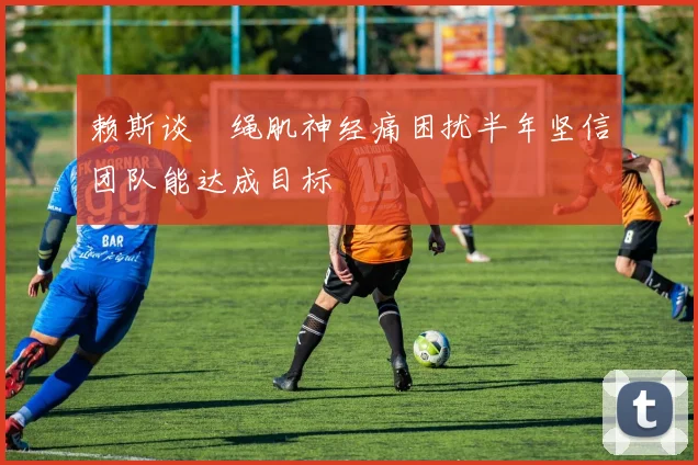 赖斯谈腘绳肌神经痛困扰半年坚信团队能达成目标