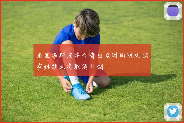 老里弗斯谈字母哥出场时间限制仍在继续未有取消计划