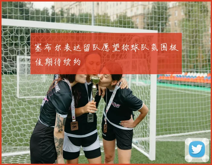 塞布尔表达留队愿望称球队氛围极佳期待续约