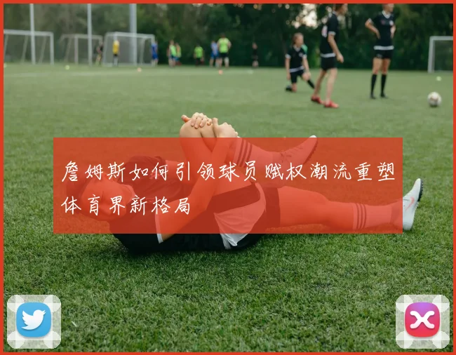 詹姆斯如何引领球员赋权潮流重塑体育界新格局