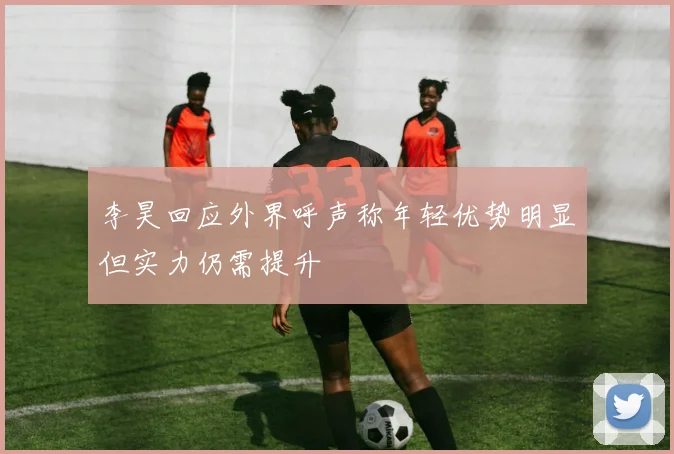 李昊回应外界呼声称年轻优势明显但实力仍需提升
