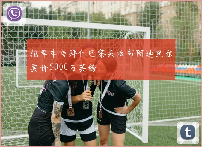 枪军车与拜仁巴黎关注布阿迪里尔要价5000万英镑