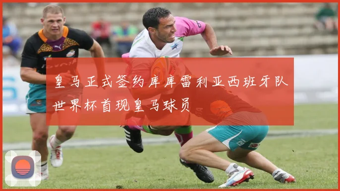 皇马正式签约库库雷利亚西班牙队世界杯首现皇马球员
