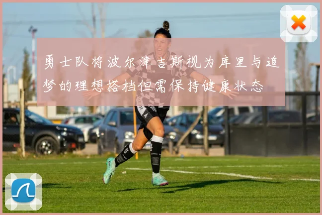 勇士队将波尔津吉斯视为库里与追梦的理想搭档但需保持健康状态