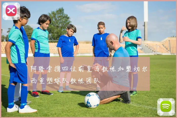 阿隆索携四位前皇马教练加盟切尔西重塑球队教练团队