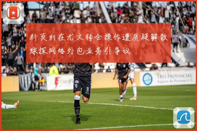 科莫利在尤文转会操作遭质疑解散球探网络外包业务引争议