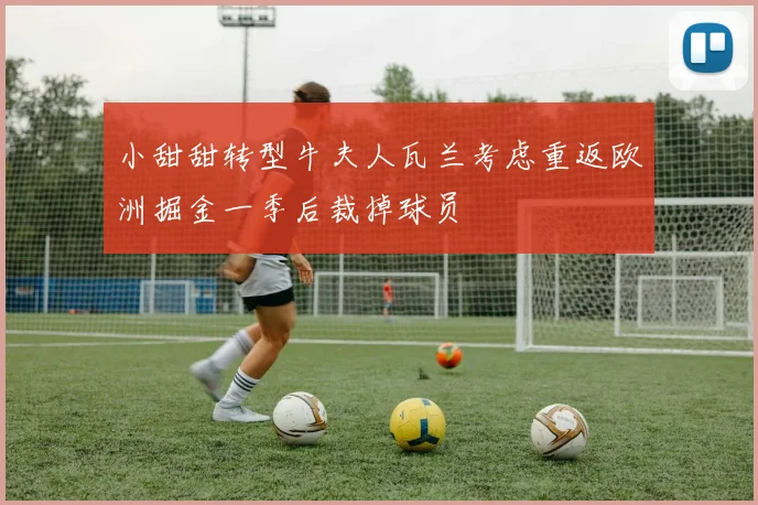 小甜甜转型牛夫人瓦兰考虑重返欧洲掘金一季后裁掉球员